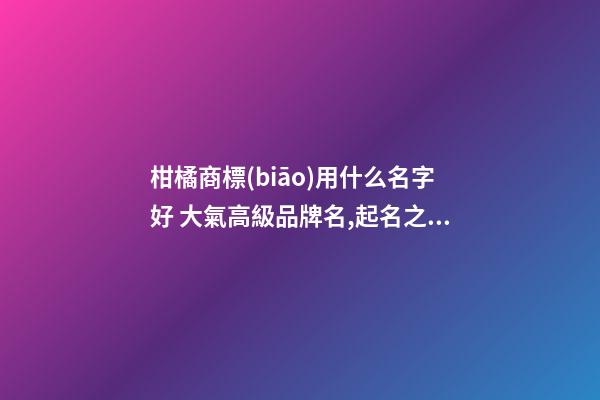 柑橘商標(biāo)用什么名字好 大氣高級品牌名,起名之家-第1張-商標(biāo)起名-玄機(jī)派